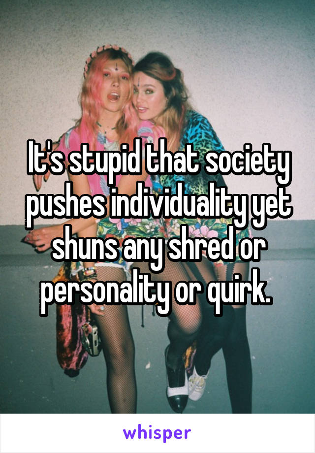 It's stupid that society pushes individuality yet shuns any shred or personality or quirk. 