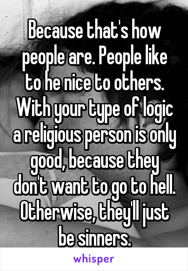 Because that's how people are. People like to he nice to others. With your type of logic a religious person is only good, because they don't want to go to hell. Otherwise, they'll just be sinners.
