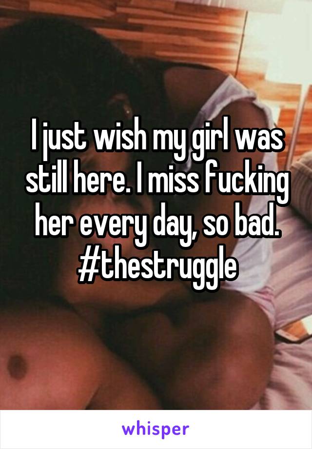 I just wish my girl was still here. I miss fucking her every day, so bad. #thestruggle
