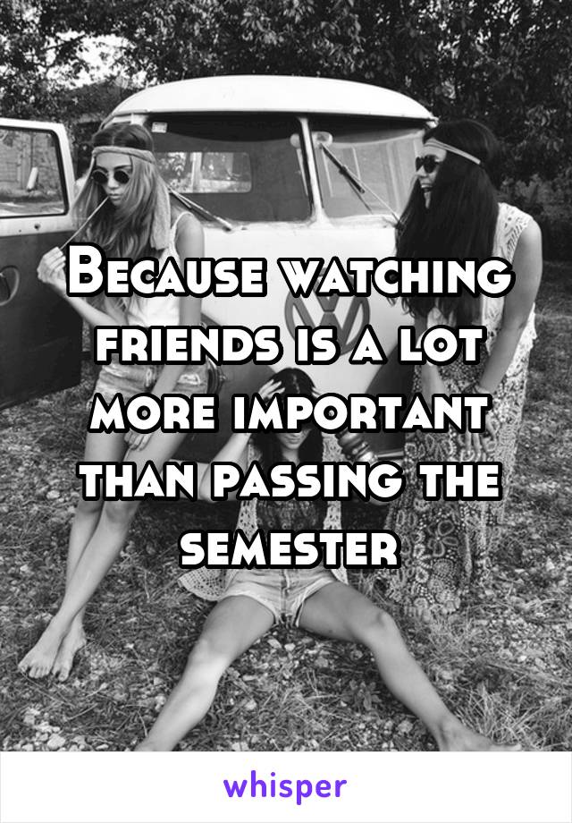 Because watching friends is a lot more important than passing the semester