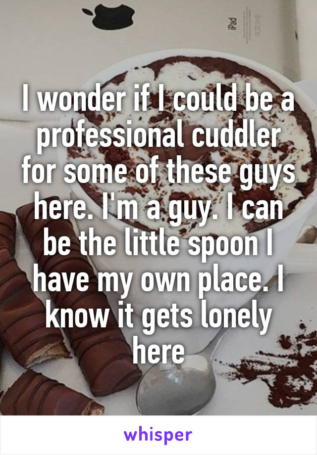 I wonder if I could be a professional cuddler for some of these guys here. I'm a guy. I can be the little spoon I have my own place. I know it gets lonely here