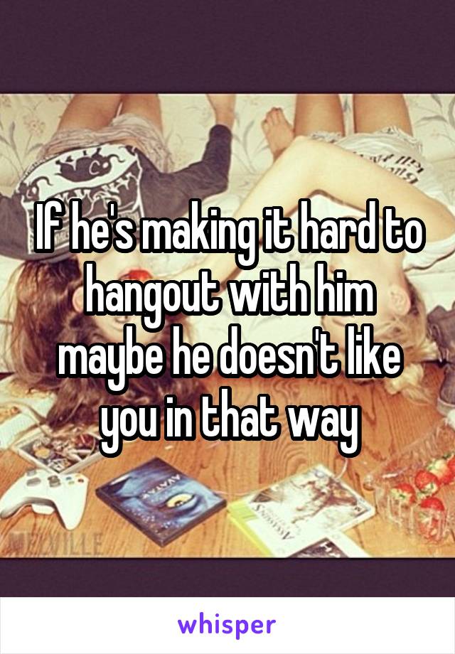 If he's making it hard to hangout with him maybe he doesn't like you in that way