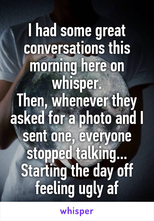 I had some great conversations this morning here on whisper.
Then, whenever they asked for a photo and I sent one, everyone stopped talking...
Starting the day off feeling ugly af