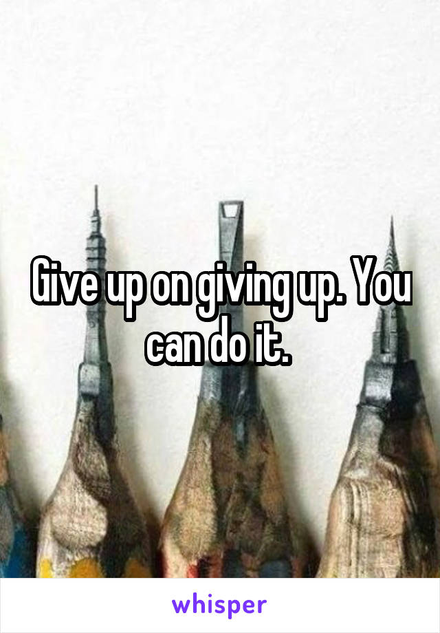 Give up on giving up. You can do it. 