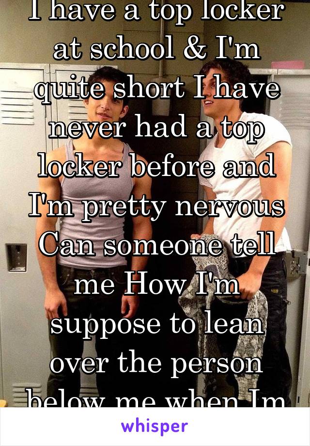 I have a top locker at school & I'm quite short I have never had a top locker before and I'm pretty nervous Can someone tell me How I'm suppose to lean over the person below me when Im 2inchs tall!? 