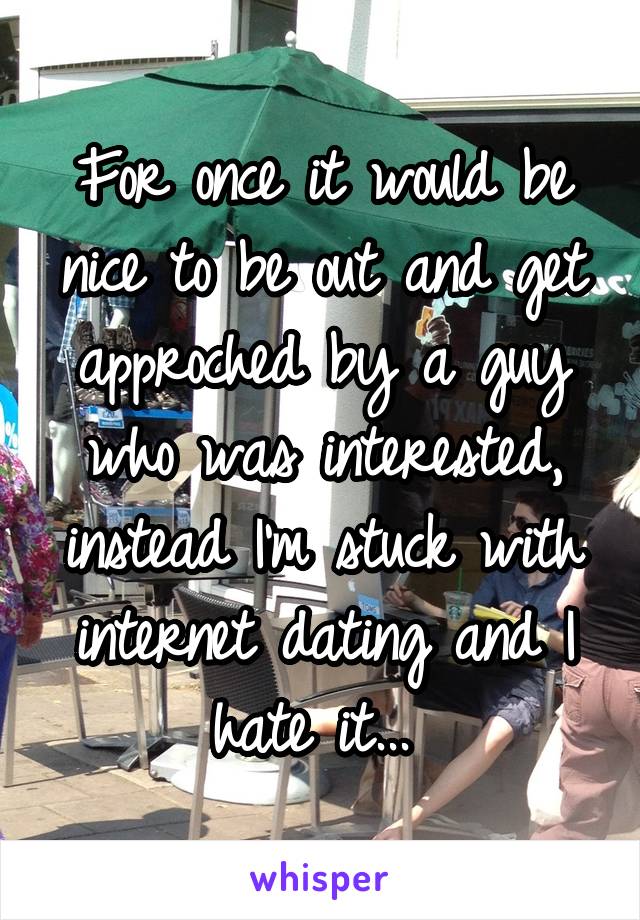 For once it would be nice to be out and get approched by a guy who was interested, instead I'm stuck with internet dating and I hate it... 