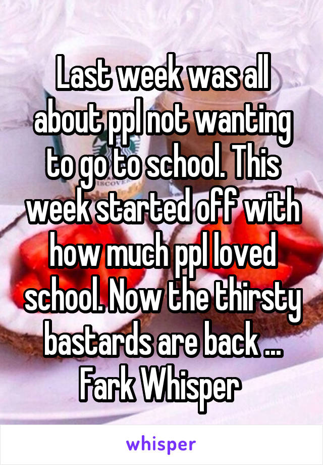 Last week was all about ppl not wanting to go to school. This week started off with how much ppl loved school. Now the thirsty bastards are back ... Fark Whisper 