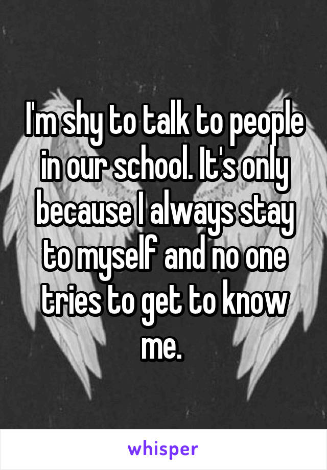 I'm shy to talk to people in our school. It's only because I always stay to myself and no one tries to get to know me. 