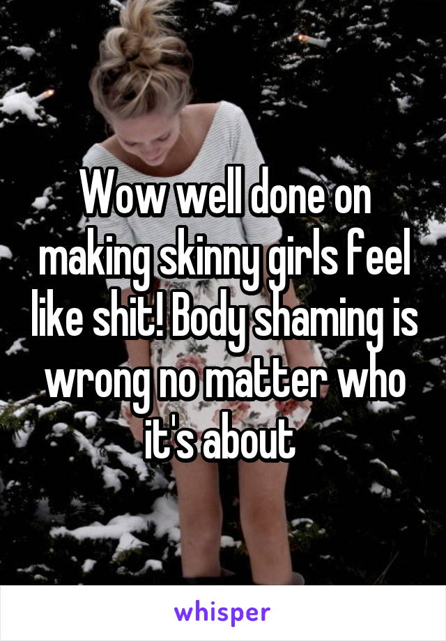 Wow well done on making skinny girls feel like shit! Body shaming is wrong no matter who it's about 