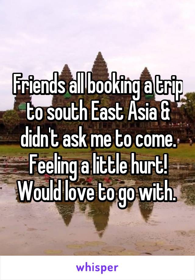 Friends all booking a trip to south East Asia & didn't ask me to come. Feeling a little hurt! Would love to go with. 