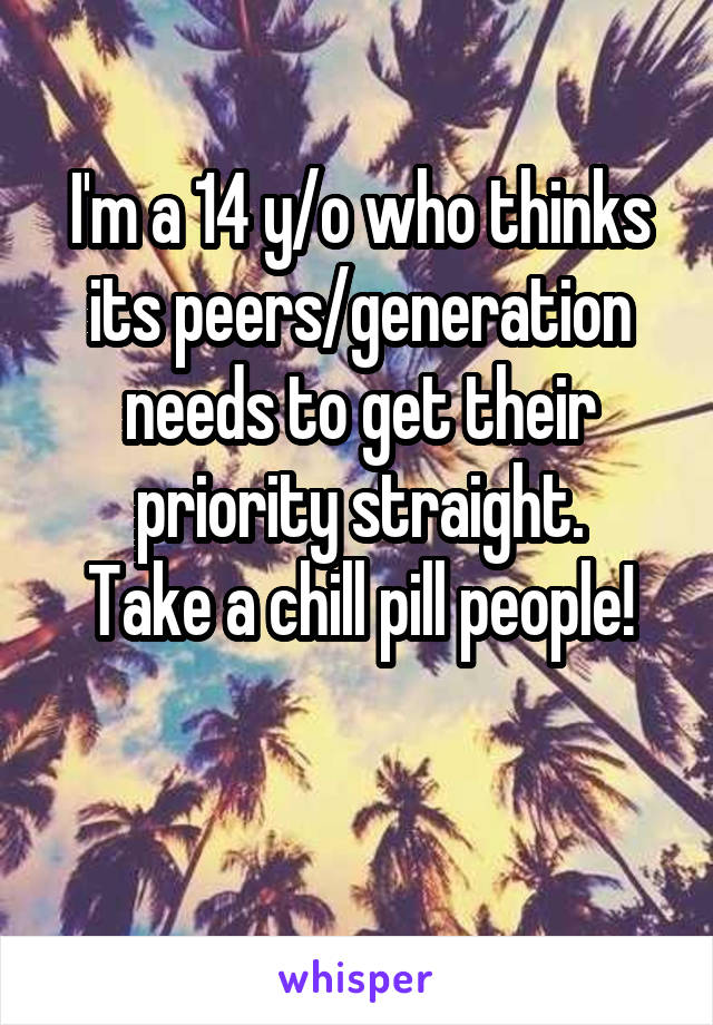 I'm a 14 y/o who thinks its peers/generation needs to get their priority straight.
Take a chill pill people!

