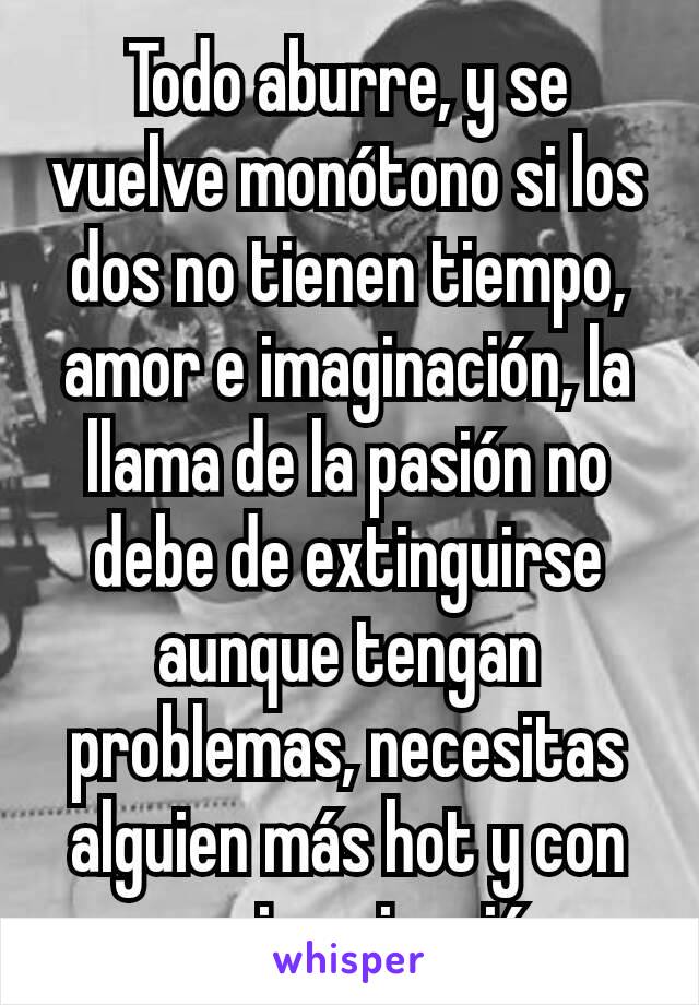 Todo aburre, y se vuelve monótono si los dos no tienen tiempo, amor e imaginación, la llama de la pasión no debe de extinguirse aunque tengan problemas, necesitas alguien más hot y con mas imaginación