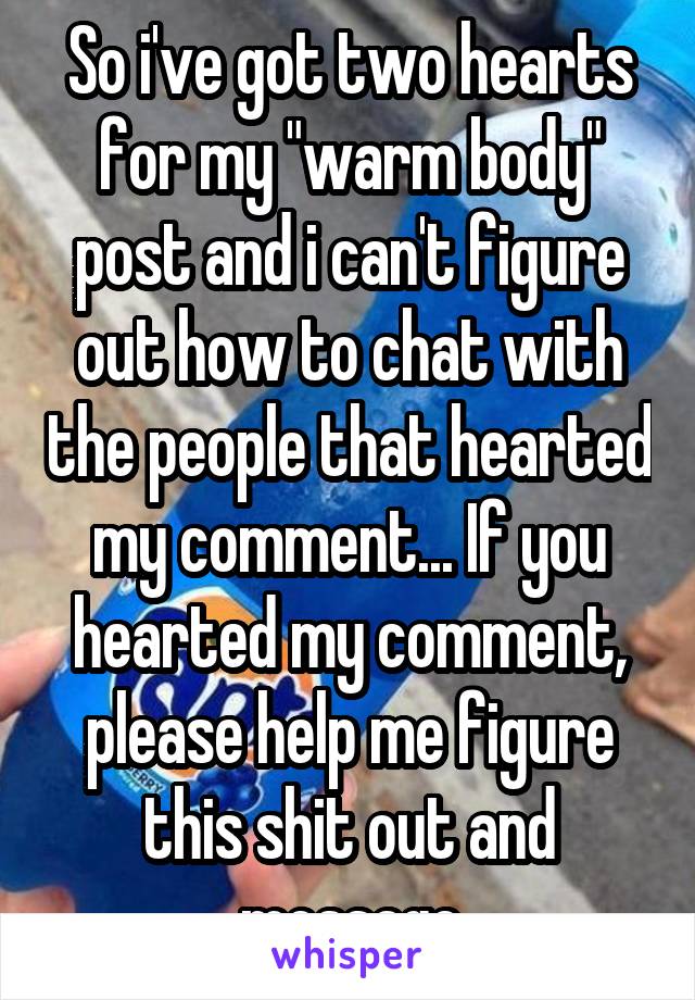 So i've got two hearts for my "warm body" post and i can't figure out how to chat with the people that hearted my comment... If you hearted my comment, please help me figure this shit out and message