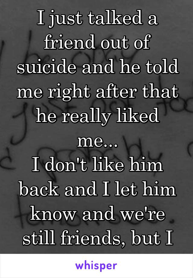 I just talked a friend out of suicide and he told me right after that he really liked me...
I don't like him back and I let him know and we're still friends, but I feel so guilty...