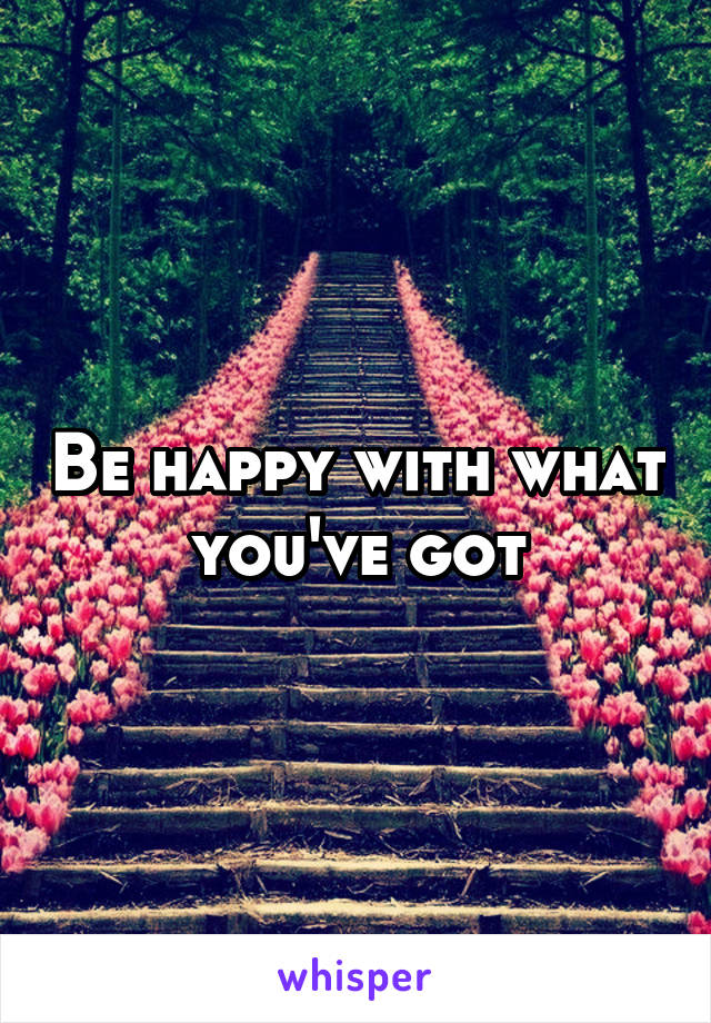 Be happy with what you've got