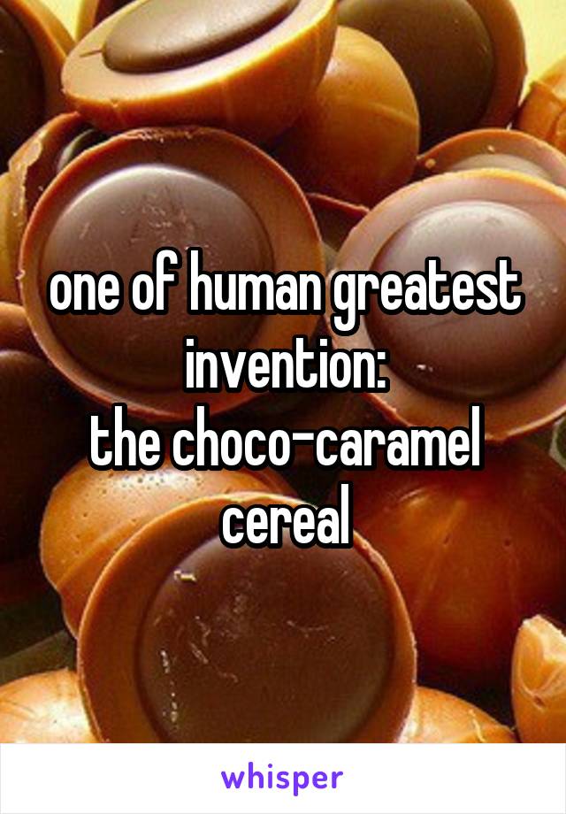 one of human greatest invention:
the choco-caramel cereal