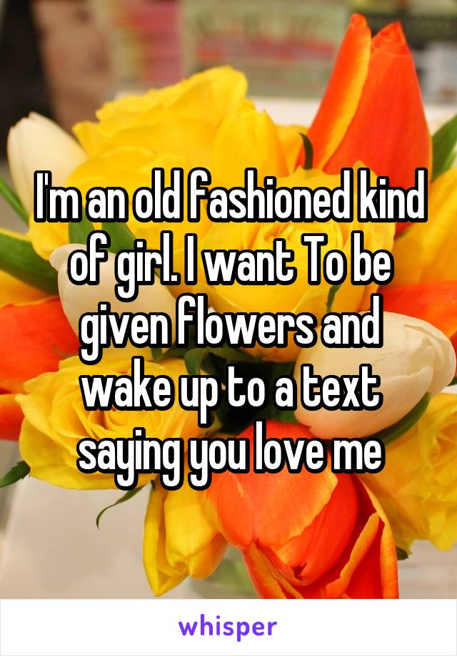 I'm an old fashioned kind of girl. I want To be given flowers and wake up to a text saying you love me