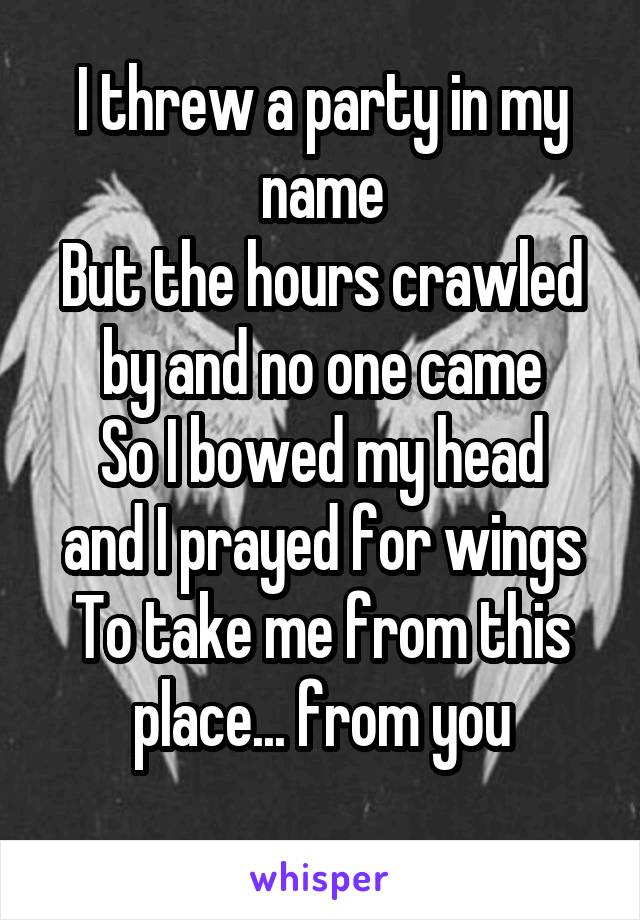 I threw a party in my name
But the hours crawled by and no one came
So I bowed my head and I prayed for wings
To take me from this place... from you
