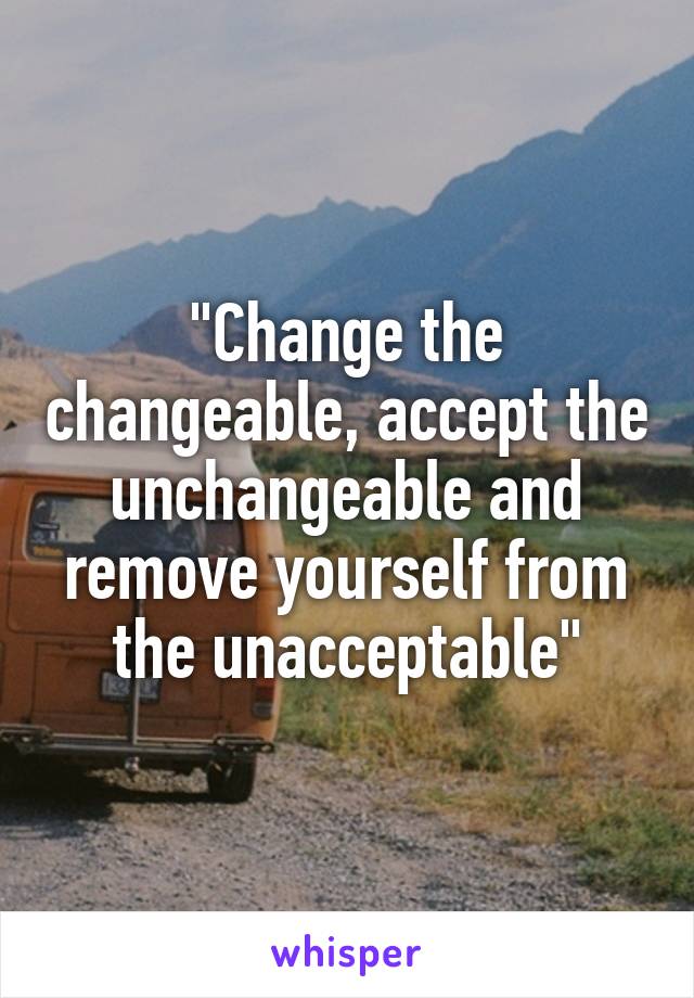 "Change the changeable, accept the unchangeable and remove yourself from the unacceptable"