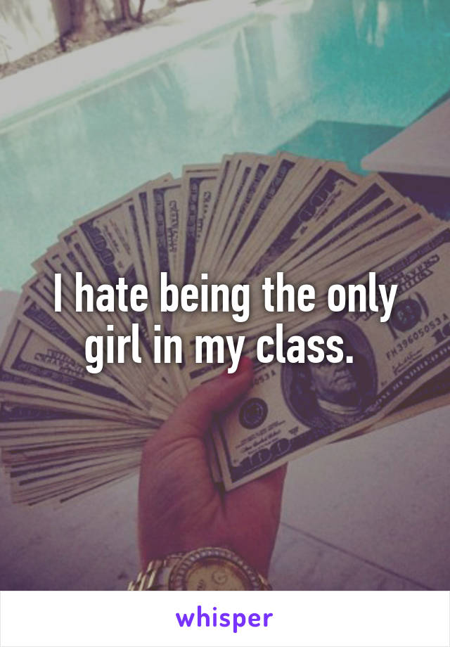 I hate being the only girl in my class. 