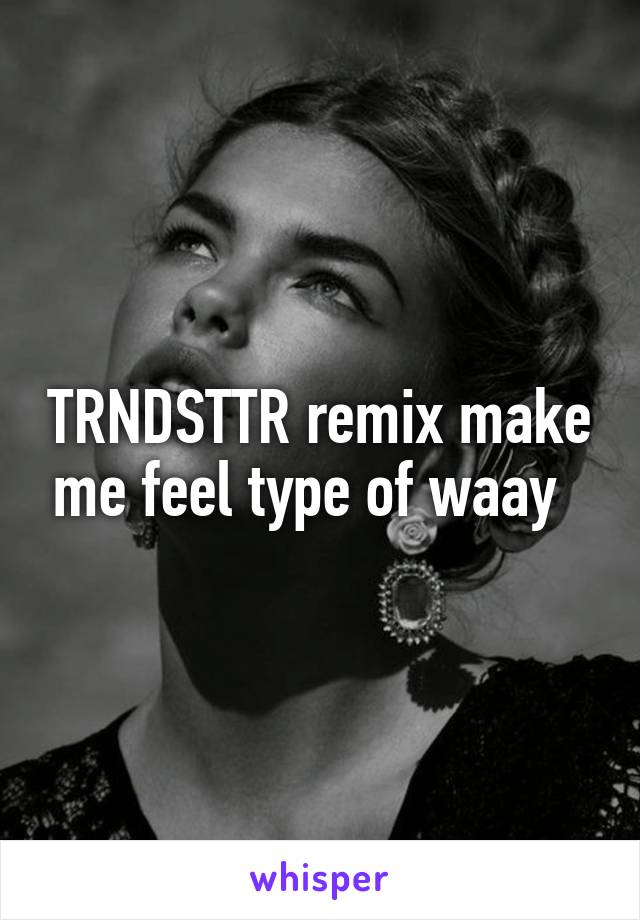 TRNDSTTR remix make me feel type of waay  