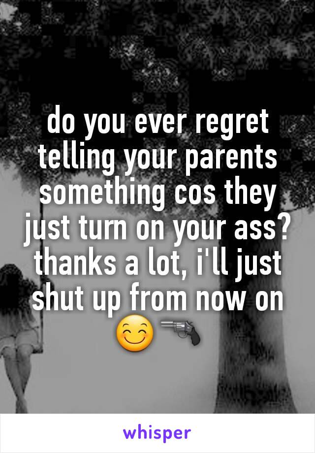 do you ever regret telling your parents something cos they just turn on your ass? thanks a lot, i'll just shut up from now on 😊🔫