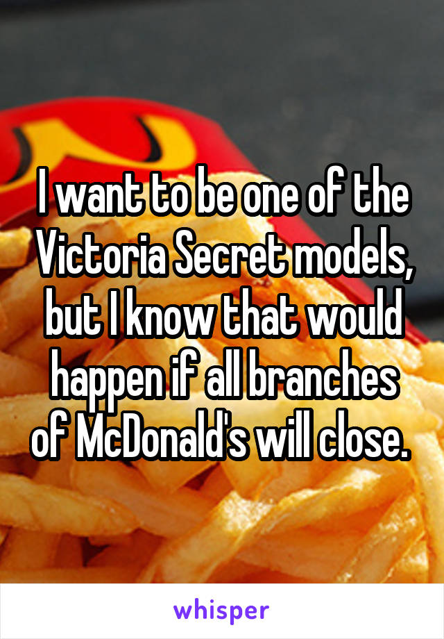 I want to be one of the Victoria Secret models, but I know that would happen if all branches of McDonald's will close. 