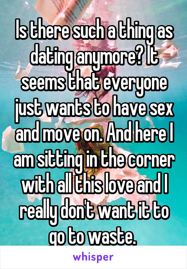 Is there such a thing as dating anymore? It seems that everyone just wants to have sex and move on. And here I am sitting in the corner with all this love and I really don't want it to go to waste. 