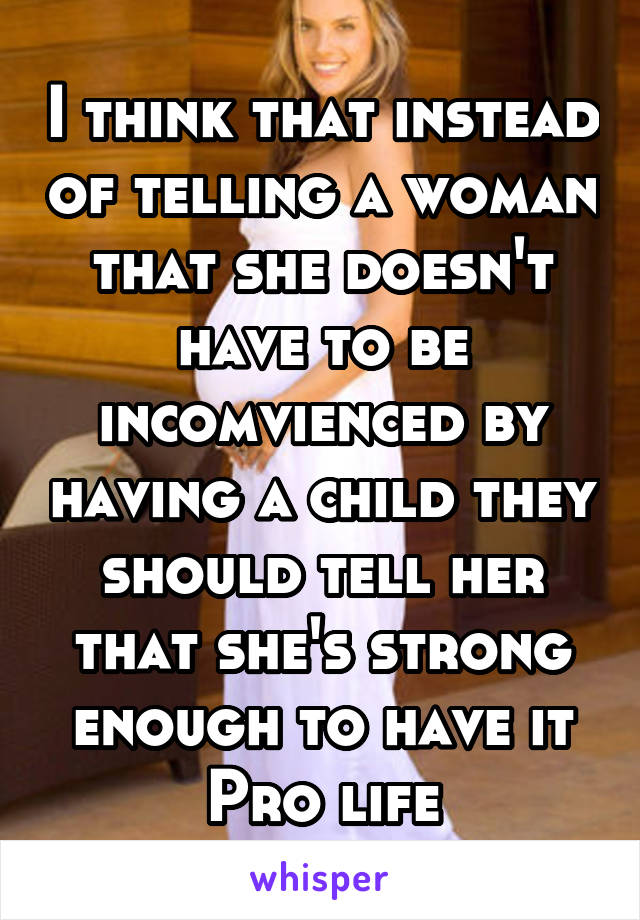 I think that instead of telling a woman that she doesn't have to be incomvienced by having a child they should tell her that she's strong enough to have it
Pro life