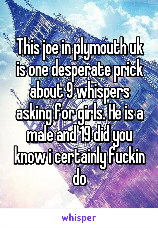 This joe in plymouth uk is one desperate prick about 9 whispers asking for girls. He is a male and 19 did you know i certainly fuckin do