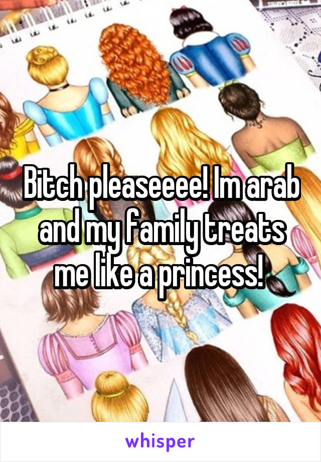 Bitch pleaseeee! Im arab and my family treats me like a princess! 