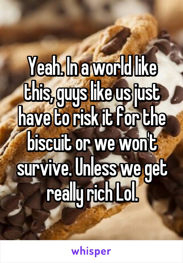 Yeah. In a world like this, guys like us just have to risk it for the biscuit or we won't survive. Unless we get really rich Lol.