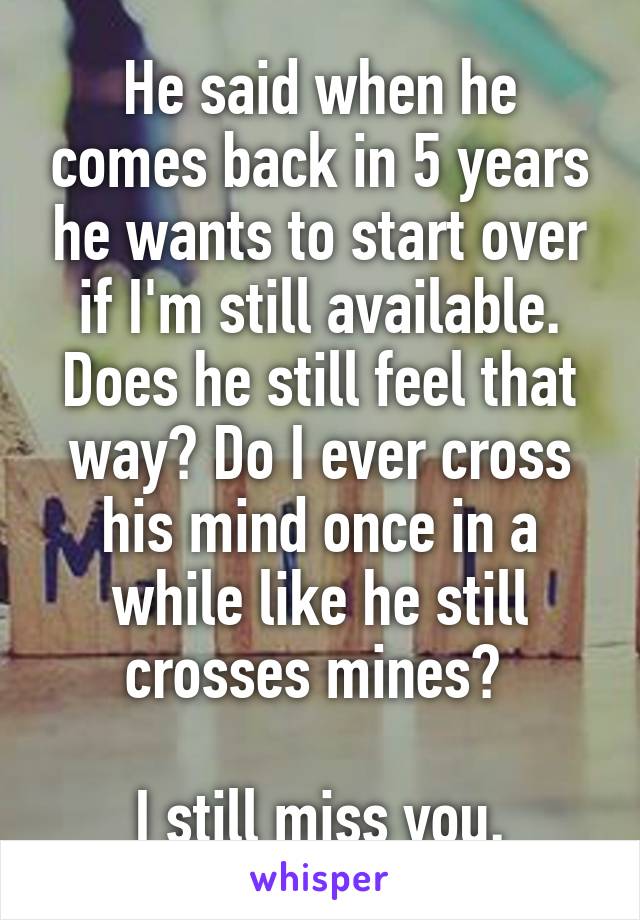 He said when he comes back in 5 years he wants to start over if I'm still available. Does he still feel that way? Do I ever cross his mind once in a while like he still crosses mines? 

I still miss you.