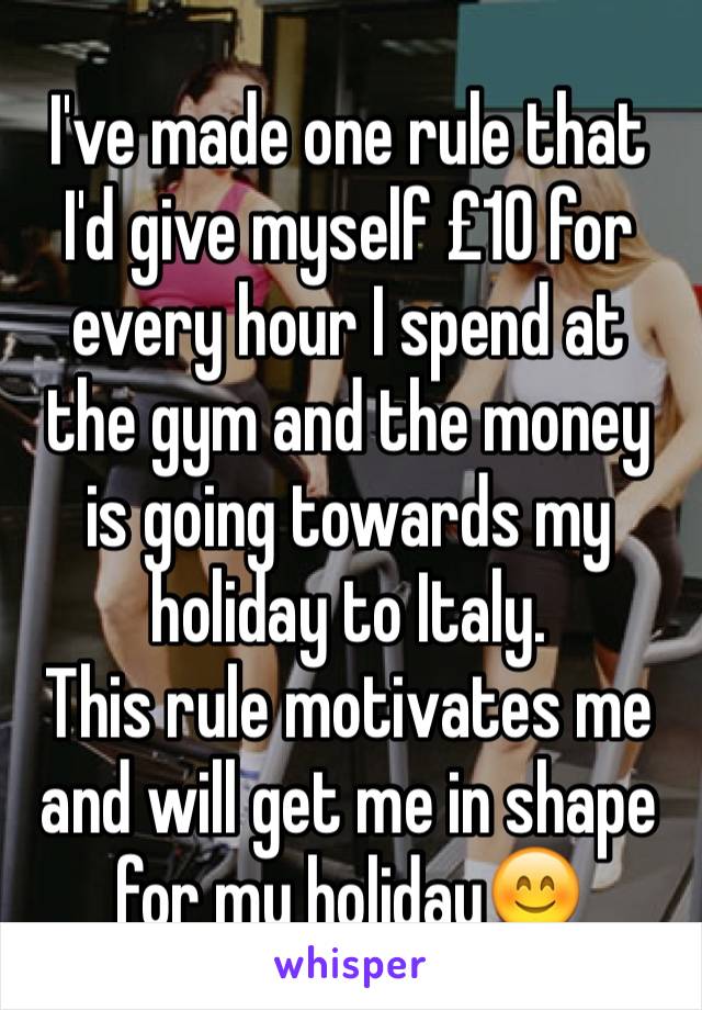 I've made one rule that I'd give myself £10 for every hour I spend at the gym and the money is going towards my holiday to Italy.
This rule motivates me and will get me in shape for my holiday😊