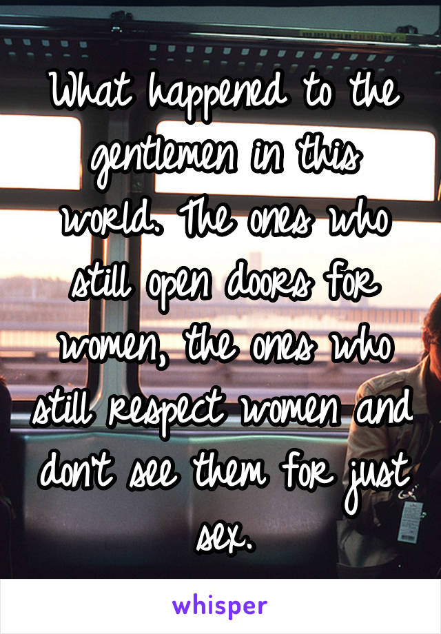 What happened to the gentlemen in this world. The ones who still open doors for women, the ones who still respect women and don't see them for just sex.