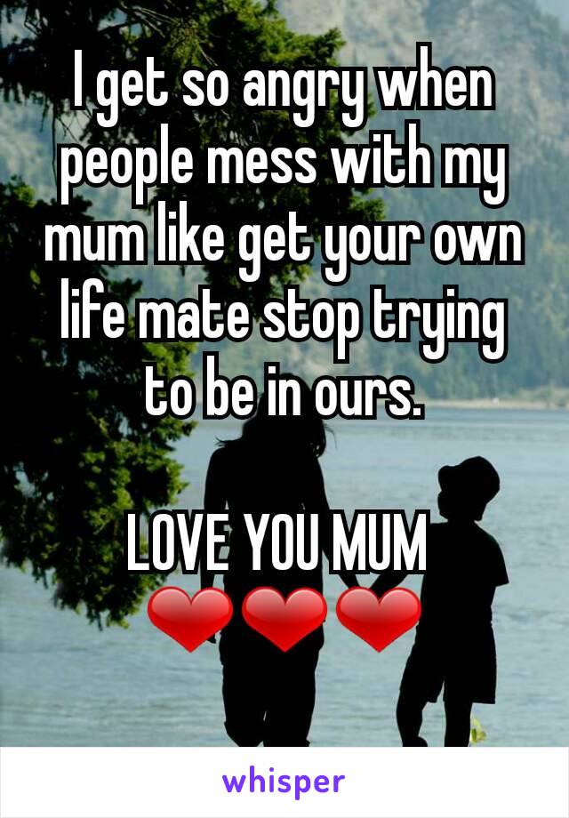 I get so angry when people mess with my mum like get your own life mate stop trying to be in ours.

LOVE YOU MUM 
❤❤❤