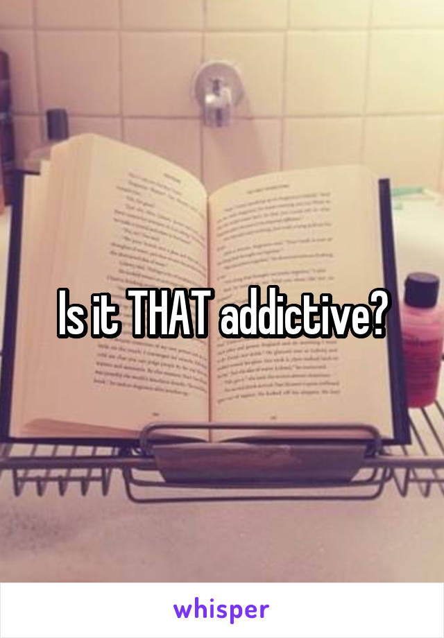 Is it THAT addictive?