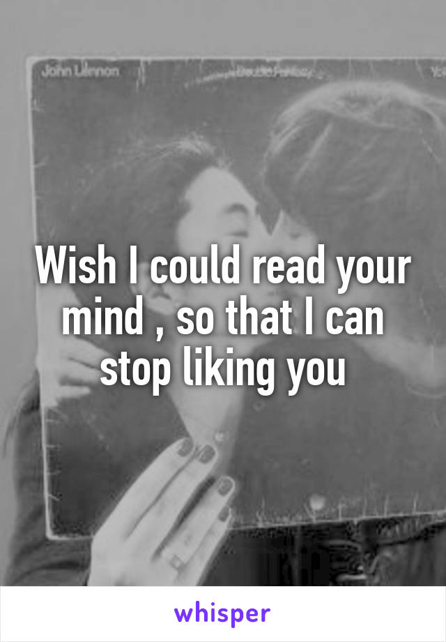 Wish I could read your mind , so that I can stop liking you