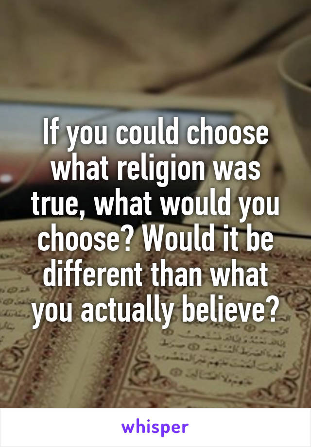 If you could choose what religion was true, what would you choose? Would it be different than what you actually believe?