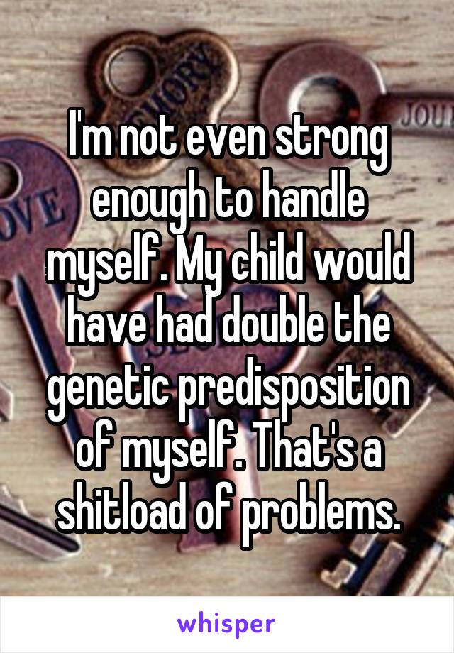 I'm not even strong enough to handle myself. My child would have had double the genetic predisposition of myself. That's a shitload of problems.