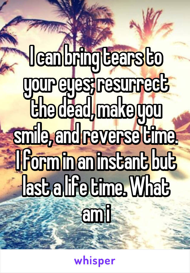 I can bring tears to your eyes; resurrect the dead, make you smile, and reverse time. I form in an instant but last a life time. What am i