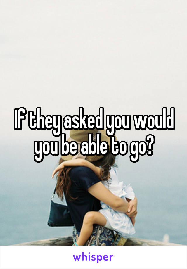 If they asked you would you be able to go?