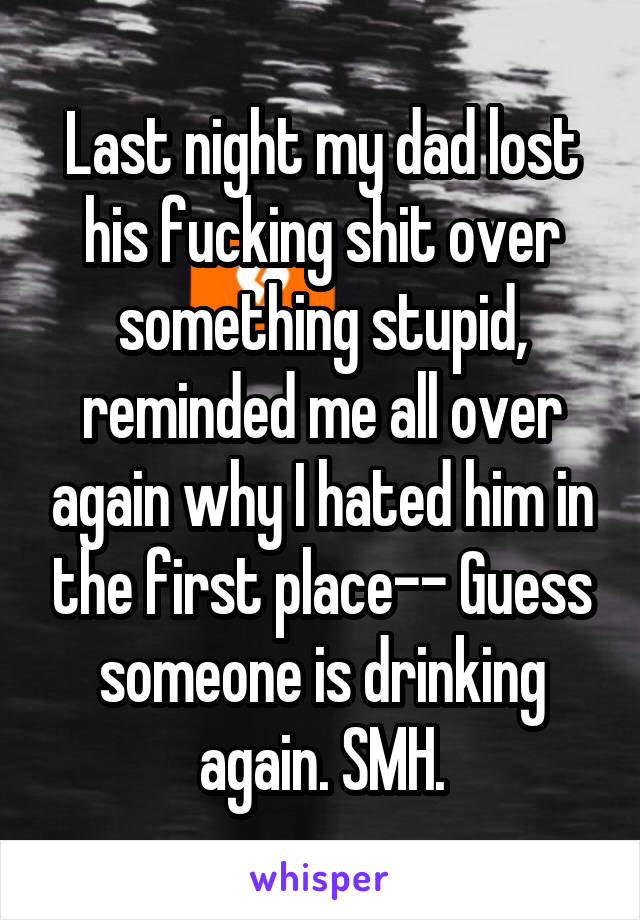 Last night my dad lost his fucking shit over something stupid, reminded me all over again why I hated him in the first place-- Guess someone is drinking again. SMH.