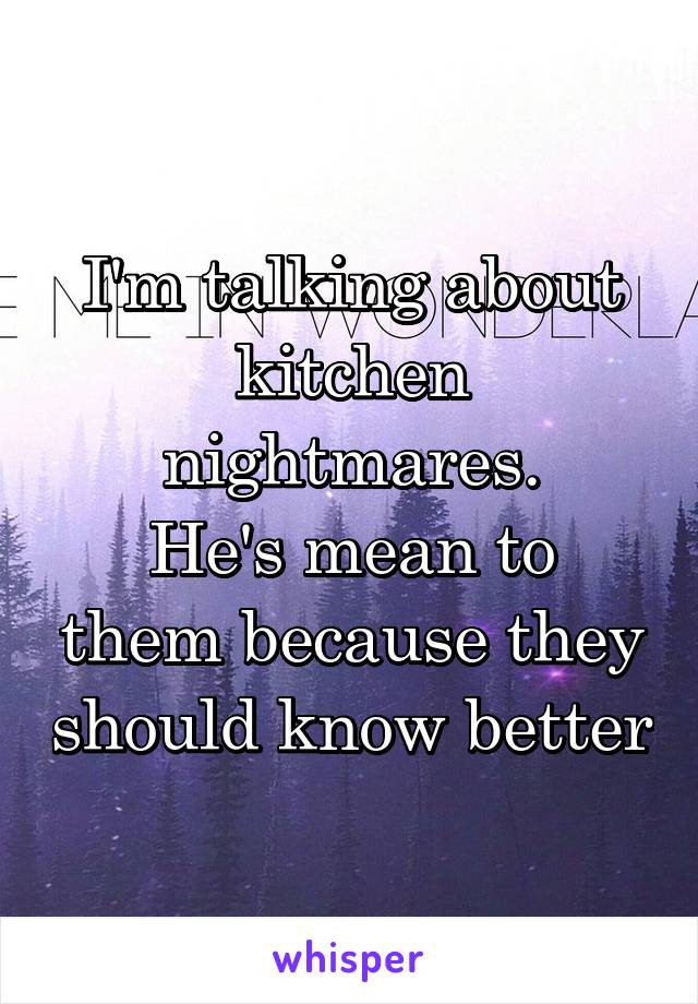 I'm talking about kitchen nightmares.
He's mean to them because they should know better