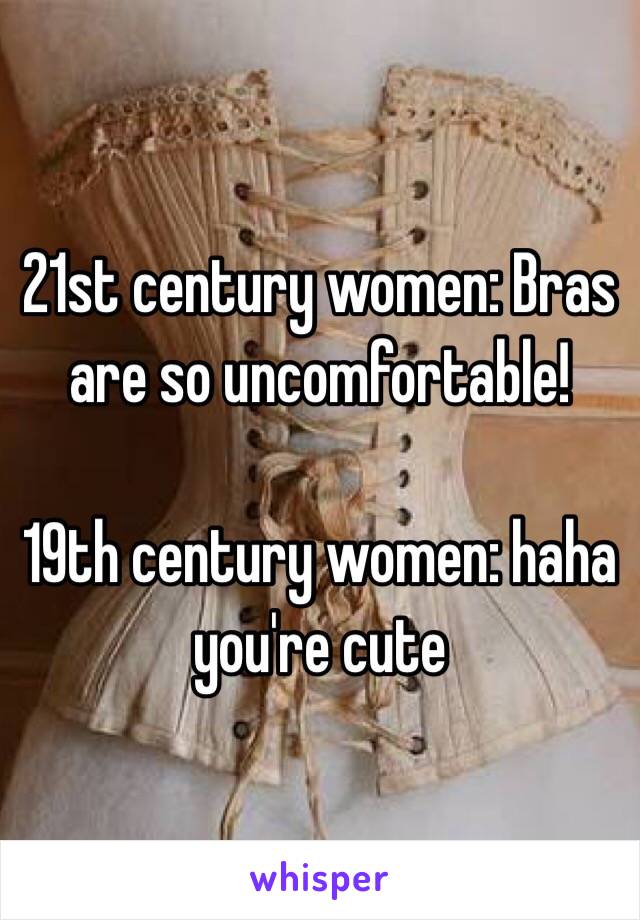 21st century women: Bras are so uncomfortable!

19th century women: haha you're cute

