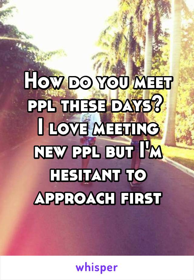 How do you meet ppl these days? 
I love meeting new ppl but I'm hesitant to approach first