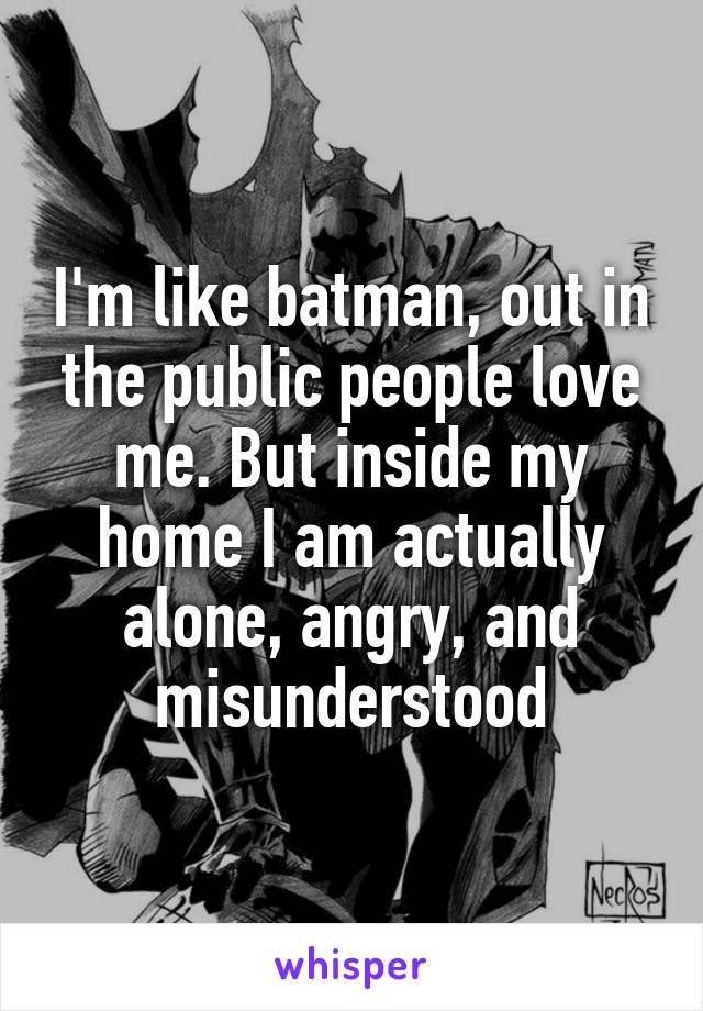 I'm like batman, out in the public people love me. But inside my home I am actually alone, angry, and misunderstood