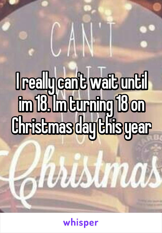 I really can't wait until im 18. Im turning 18 on Christmas day this year 