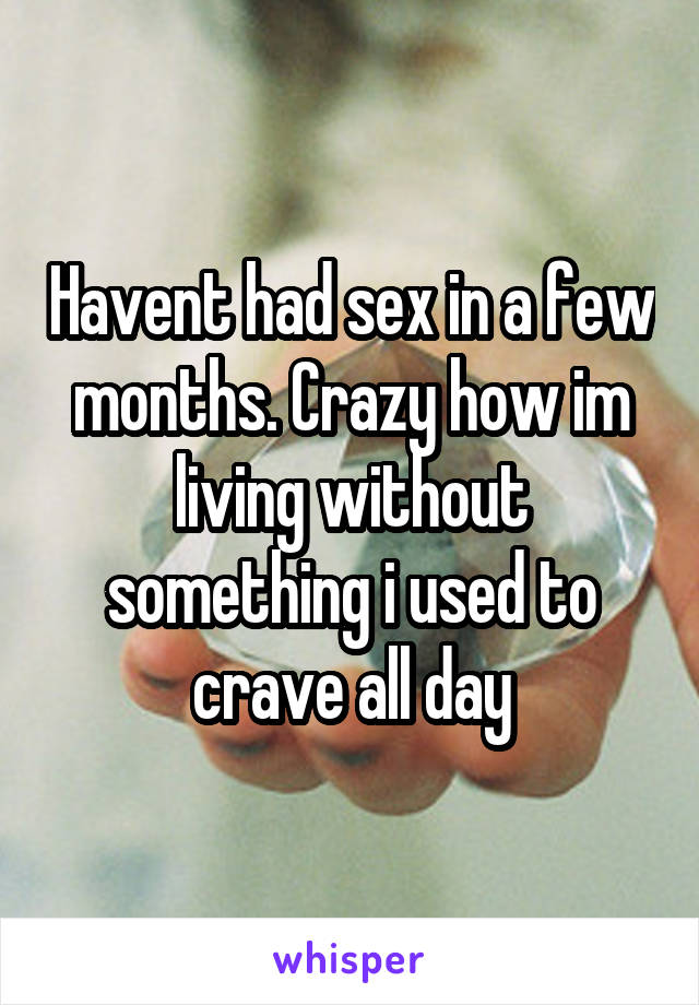 Havent had sex in a few months. Crazy how im living without something i used to crave all day