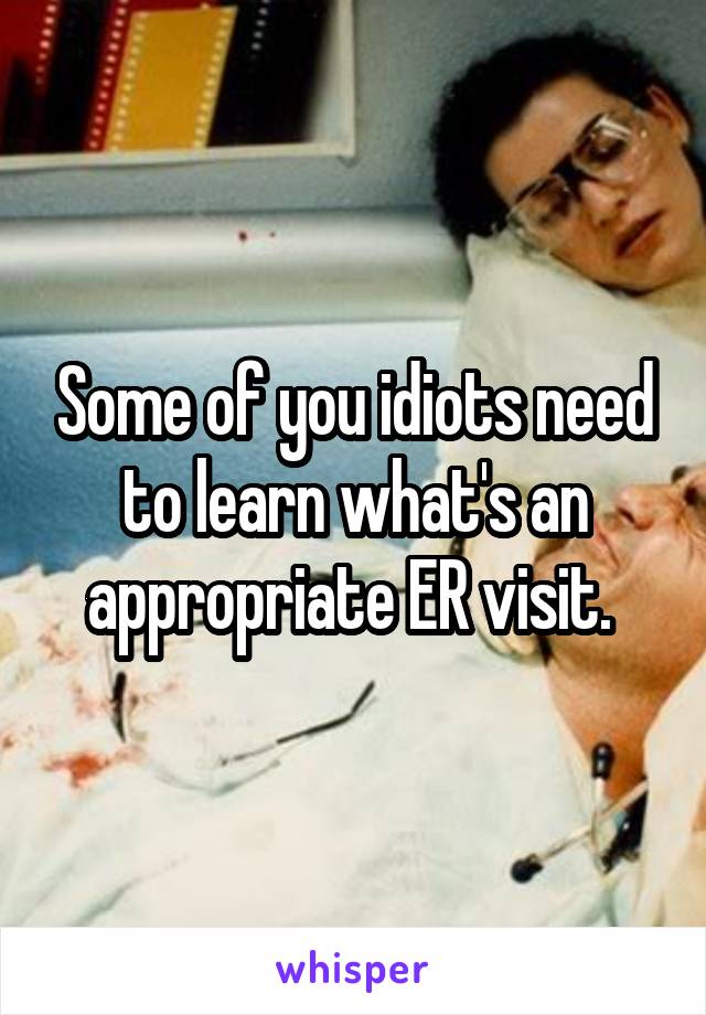 Some of you idiots need to learn what's an appropriate ER visit. 